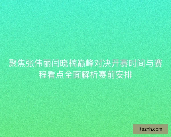 聚焦张伟丽闫晓楠巅峰对决开赛时间与赛程看点全面解析赛前安排