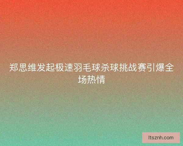 郑思维发起极速羽毛球杀球挑战赛引爆全场热情